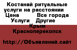 Костанай-ритуальные услуги на расстоянии. › Цена ­ 100 - Все города Услуги » Другие   . Крым,Красноперекопск